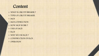 • WHAT IS CIRCUIT BREAKER ?
• TYPES OF CIRCUIT BREAKER .
• MCB
• MCB COSTRUCTION .
• HOW MCB WORK ?
• USES OF MCB .
• ELCB
• WHY WE USE ELCB ?
• CONSTRUCTION OF ELCB .
• OPERATION
Content
 