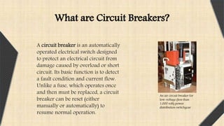A circuit breaker is an automatically
operated electrical switch designed
to protect an electrical circuit from
damage caused by overload or short
circuit. Its basic function is to detect
a fault condition and current flow.
Unlike a fuse, which operates once
and then must be replaced, a circuit
breaker can be reset (either
manually or automatically) to
resume normal operation.
An air circuit breaker for
low-voltage (less than
1,000 volt) power
distribution switchgear
What are Circuit Breakers?
 