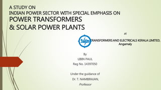 A STUDY ON
INDIAN POWER SECTOR WITH SPECIAL EMPHASIS ON
POWER TRANSFORMERS
& SOLAR POWER PLANTS
Under the guidance of
Dr. T. NAMBIRAJAN,
Professor
By
LIBIN PAUL
Reg No. 14397050
at
TRANSFORMERSAND ELECTRICALS KERALA LIMITED,
Angamaly
 