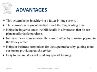 ADVANTAGES
 This system helps in achieving a faster billing system.
 The innovation payment method avoid the long waiting time.
 Helps the buyer to know the bill details in advance so that he can
plan an affordable purchase.
 Intimate the customers about the current offers by showing pop-up in
the trolley screen.
 Helps in business promotions for the supermarkets by gaining more
customers providing quick service.
 Easy to use and does not need any special training.
3/6/2016 INTELLIGENT SHOPPING TROLLEY 15
 