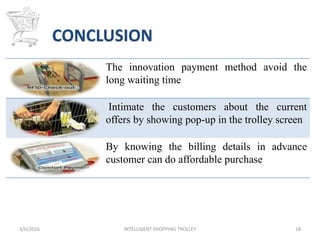 The innovation payment method avoid the
long waiting time
Intimate the customers about the current
offers by showing pop-up in the trolley screen
By knowing the billing details in advance
customer can do affordable purchase
3/6/2016 INTELLIGENT SHOPPING TROLLEY 18
CONCLUSION
 