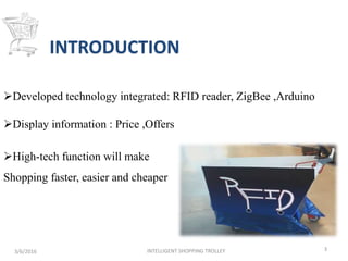 INTRODUCTION
3/6/2016 INTELLIGENT SHOPPING TROLLEY 3
Developed technology integrated: RFID reader, ZigBee ,Arduino
Display information : Price ,Offers
High-tech function will make
Shopping faster, easier and cheaper
 