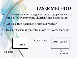 • In the case of electromagnetic radiation, power can be
transmitted by converting electricity into a laser beam.
• LASER is then pointed at a solar cell receiver.
• This mechanism is generally known as "power beaming“.
CURRENT
CURRENT
LASER
TRANSFORMER
OPTICAL FIBRE
 