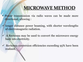 • Power transmission via radio waves can be made more
directional, allowing :
 longer distance power beaming, with shorter wavelengths
of electromagnetic radiation.
 A Rectenna may be used to convert the microwave energy
back into electricity.
 Rectenna conversion efficiencies exceeding 95% have been
realized.
 