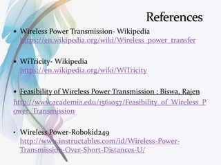  Wireless Power Transmission- Wikipedia
https://en.wikipedia.org/wiki/Wireless_power_transfer
 WiTricity- Wikipedia
https://en.wikipedia.org/wiki/WiTricity
 Feasibility of Wireless Power Transmission : Biswa, Rajen
http://www.academia.edu/1561057/Feasibility_of_Wireless_P
ower_Transmission
• Wireless Power-Robokid249
http://www.instructables.com/id/Wireless-Power-
Transmission-Over-Short-Distances-U/3/14/2016 18Wireless Power Transmission
 