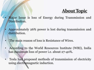 • Major Issue is loss of Energy during Transmission and
Distribution.
• Approximately 26% power is lost during transmission and
distribution.
• The main reason of loss is Resistance of Wires.
• According to the World Resources Institute (WRI), India
has maximum loss of power i.e. about 27-40%.
• Tesla had proposed methods of transmission of electricity
using electromagnetic induction.
 