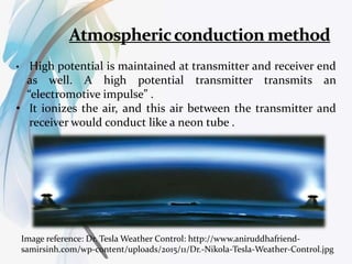 • High potential is maintained at transmitter and receiver end
as well. A high potential transmitter transmits an
“electromotive impulse” .
• It ionizes the air, and this air between the transmitter and
receiver would conduct like a neon tube .
Image reference: Dr. Tesla Weather Control: http://www.aniruddhafriend-
samirsinh.com/wp-content/uploads/2015/11/Dr.-Nikola-Tesla-Weather-Control.jpg
 