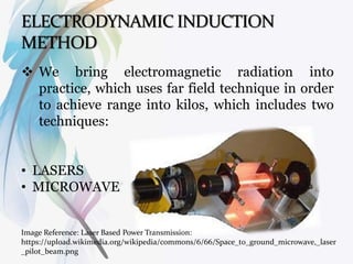  We bring electromagnetic radiation into
practice, which uses far field technique in order
to achieve range into kilos, which includes two
techniques:
• LASERS
• MICROWAVE
Image Reference: Laser Based Power Transmission:
https://upload.wikimedia.org/wikipedia/commons/6/66/Space_to_ground_microwave,_laser
_pilot_beam.png
 