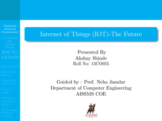 Optional
Android
Permissions
Presented
By
Akshay
Shinde
Roll No:
13CO055
Introduction
Literature
Survey
System Ar-
chitecture
Protocol
Used
Practical
Implemen-
tation
Advantages
& Disad-
vantage
Internet of Things (IOT)-The Future
Presented By
Akshay Shinde
Roll No: 13CO055
Guided by : Prof. Neha Jamdar
Department of Computer Engineering
AISSMS COE
 