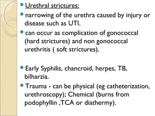 Urethral strictures:
narrowing of the urethra caused by injury or
disease such as UTI.
can occur as complication of gonococcal
(hard strictures) and non gonococcal
urethritis ( soft strictures).
Early Syphilis, chancroid, herpes, TB,
bilharzia.
Trauma - can be physical (eg catheterization,
urethroscopy); Chemical (burns from
podophyllin ,TCA or diathermy).
 