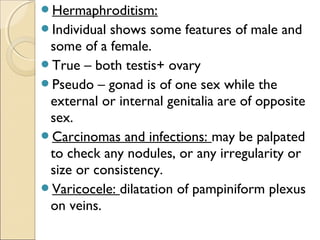 Hermaphroditism:
Individual shows some features of male and
some of a female.
True – both testis+ ovary
Pseudo – gonad is of one sex while the
external or internal genitalia are of opposite
sex.
Carcinomas and infections: may be palpated
to check any nodules, or any irregularity or
size or consistency.
Varicocele: dilatation of pampiniform plexus
on veins.
 