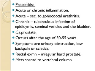 Prostatitis:
Acute or chronic inflammation.
Acute – sec. to gonococcal urethritis.
Chronic – tuberculous infection of
epididymis, seminal vesicles and the bladder.
Ca.prostate:
Occurs after the age of 50-55 years.
Symptoms are urinary obstruction, low
backpain or sciatica.
Rectal exmn – irregular hard prostate.
Mets spread to vertebral column.
 