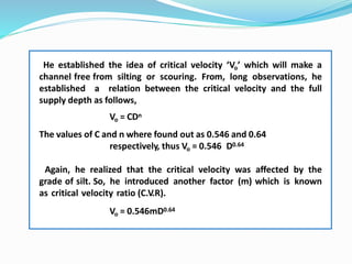 He established the idea of critical velocity ‘Vo’ which will make a
channel free from silting or scouring. From, long observations, he
established a relation between the critical velocity and the full
supply depth as follows,
Vo = CDn
The values of C and n where found out as 0.546 and 0.64
respectively, thus Vo = 0.546 D0.64
Again, he realized that the critical velocity was affected by the
grade of silt. So, he introduced another factor (m) which is known
as critical velocity ratio (C.V.R).
Vo = 0.546mD0.64
 