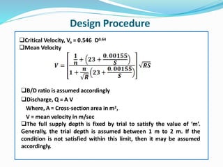Critical Velocity, Vo = 0.546 D0.64
Mean Velocity
B/D ratio is assumed accordingly
Discharge, Q = A V
Where, A = Cross-section area in m2,
V = mean velocity in m/sec
The full supply depth is fixed by trial to satisfy the value of ‘m’.
Generally, the trial depth is assumed between 1 m to 2 m. If the
condition is not satisfied within this limit, then it may be assumed
accordingly.
Design Procedure
 