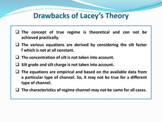 Drawbacks of Lacey’s Theory
 The concept of true regime is theoretical and con not be
achieved practically.
 The various equations are derived by considering the silt factor
f which is not at all constant.
 The concentration of silt is not taken into account.
 Silt grade and silt charge is not taken into account.
 The equations are empirical and based on the available data from
a particular type of channel. So, it may not be true for a different
type of channel.
 The characteristics of regime channel may not be same for all cases.
 