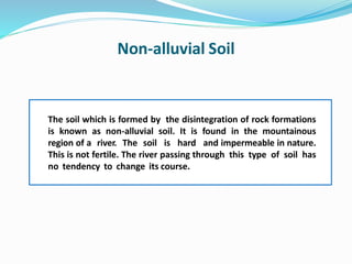 Non-alluvial Soil
The soil which is formed by the disintegration of rock formations
is known as non-alluvial soil. It is found in the mountainous
region of a river. The soil is hard and impermeable in nature.
This is not fertile. The river passing through this type of soil has
no tendency to change its course.
 