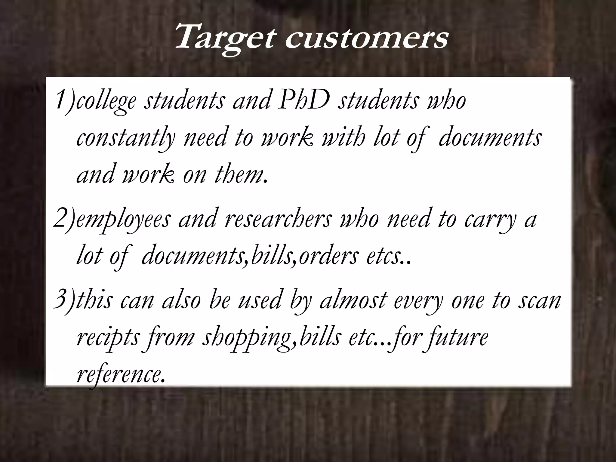 Target customers
1)college students and PhD students who
constantly need to work with lot of documents
and work on them.
2)employees and researchers who need to carry a
lot of documents,bills,orders etcs..
3)this can also be used by almost every one to scan
recipts from shopping,bills etc...for future
reference.
 