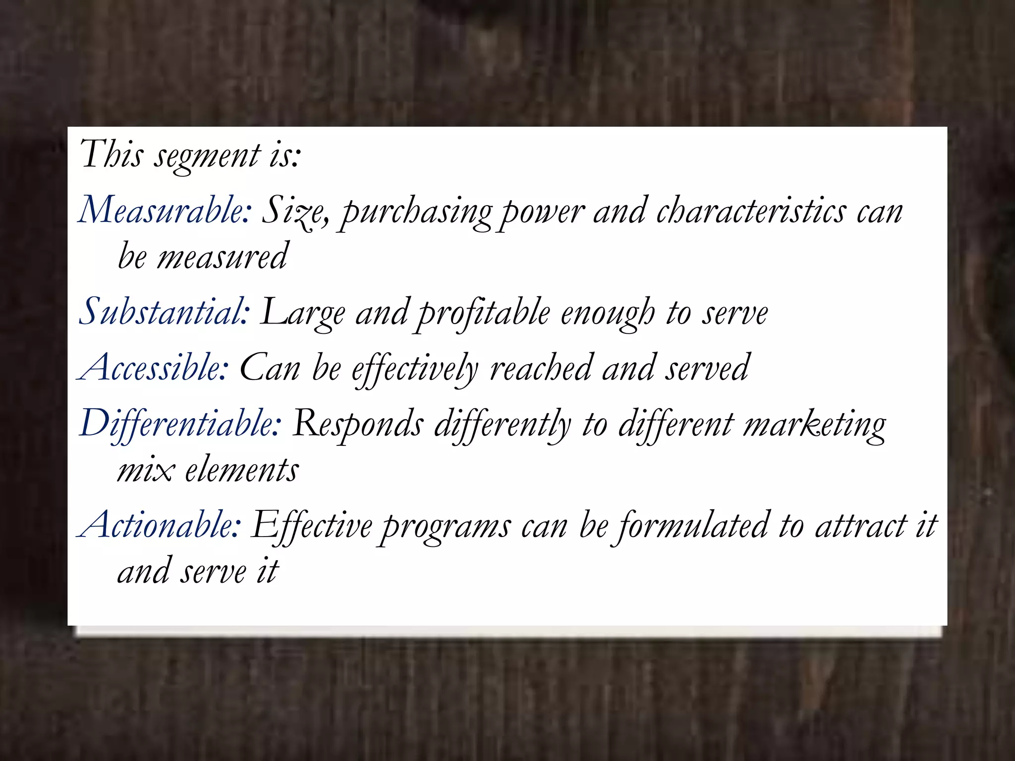 This segment is:
Measurable: Size, purchasing power and characteristics can
be measured
Substantial: Large and profitable enough to serve
Accessible: Can be effectively reached and served
Differentiable: Responds differently to different marketing
mix elements
Actionable: Effective programs can be formulated to attract it
and serve it
 