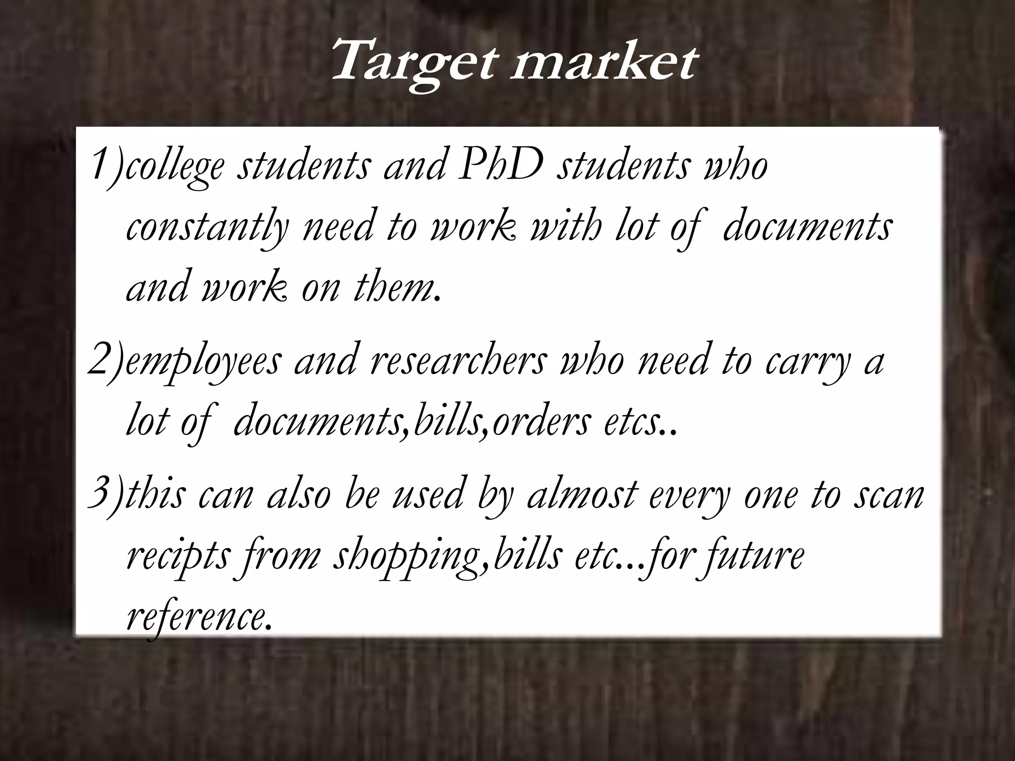 Target market
1)college students and PhD students who
constantly need to work with lot of documents
and work on them.
2)employees and researchers who need to carry a
lot of documents,bills,orders etcs..
3)this can also be used by almost every one to scan
recipts from shopping,bills etc...for future
reference.
 
