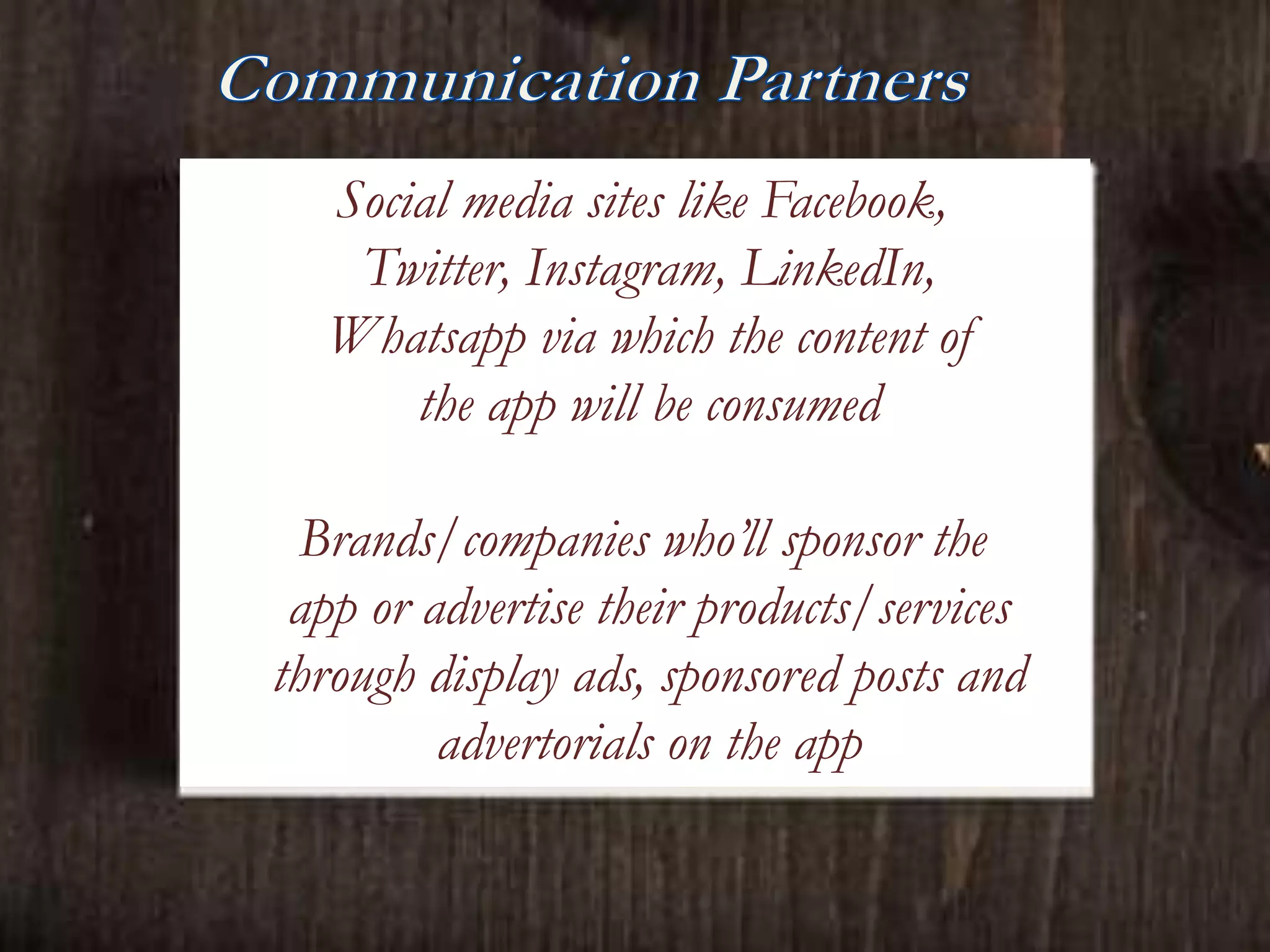 Social media sites like Facebook,
Twitter, Instagram, LinkedIn,
Whatsapp via which the content of
the app will be consumed
Brands/companies who’ll sponsor the
app or advertise their products/services
through display ads, sponsored posts and
advertorials on the app
 