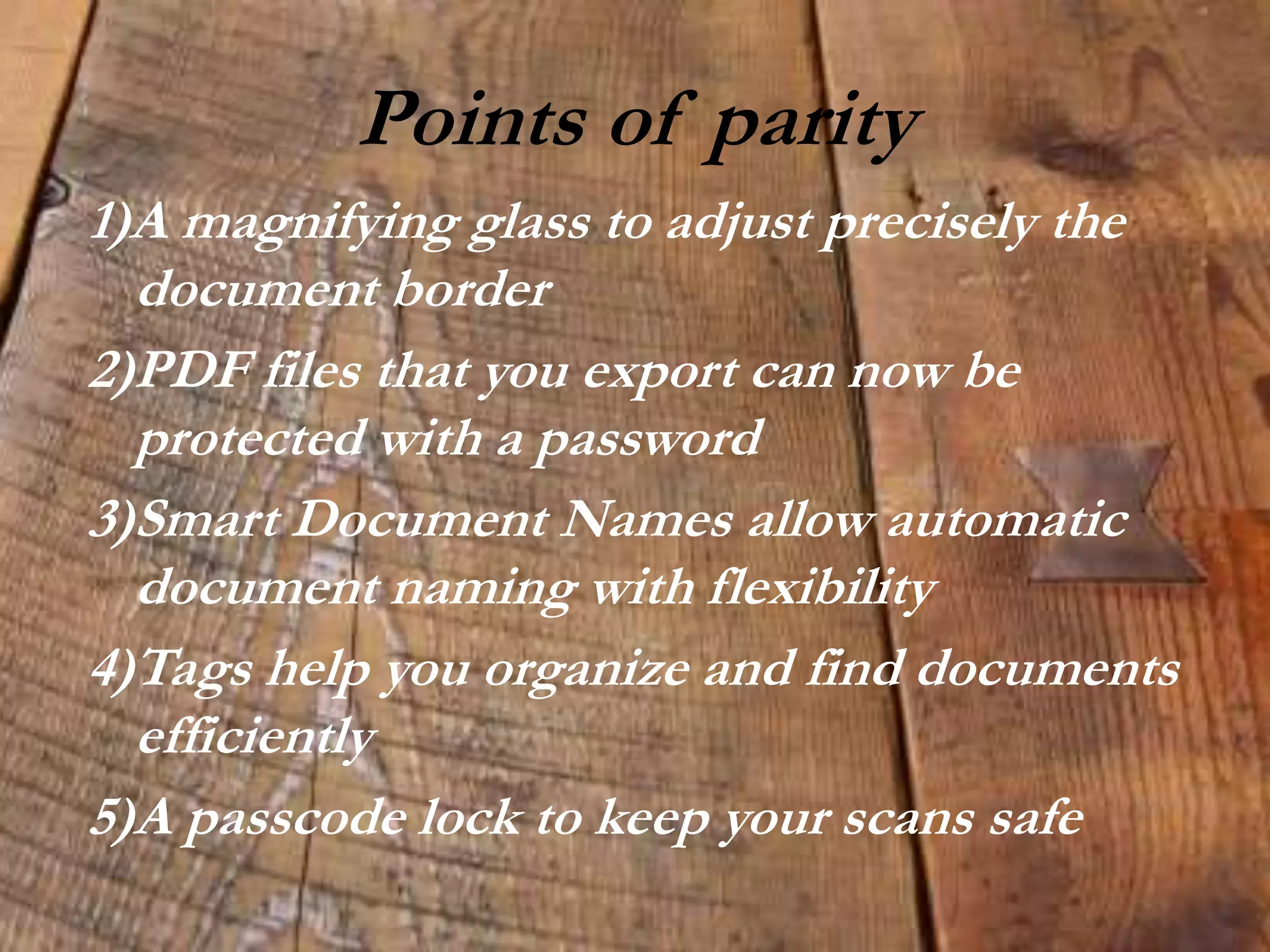 Points of parity
1)A magnifying glass to adjust precisely the
document border
2)PDF files that you export can now be
protected with a password
3)Smart Document Names allow automatic
document naming with flexibility
4)Tags help you organize and find documents
efficiently
5)A passcode lock to keep your scans safe
 