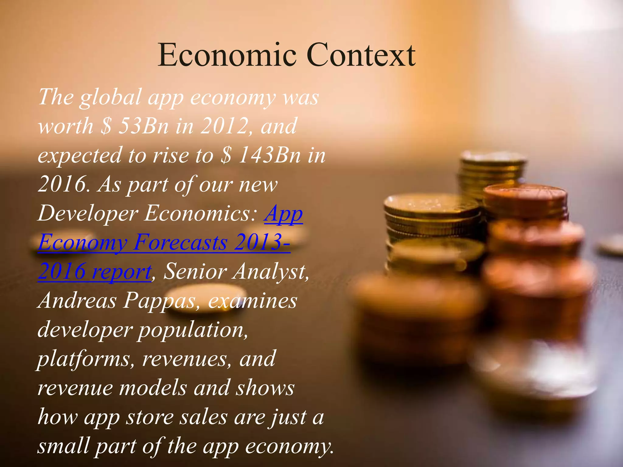 Economic Context
The global app economy was
worth $ 53Bn in 2012, and
expected to rise to $ 143Bn in
2016. As part of our new
Developer Economics: App
Economy Forecasts 2013-
2016 report, Senior Analyst,
Andreas Pappas, examines
developer population,
platforms, revenues, and
revenue models and shows
how app store sales are just a
small part of the app economy.
 