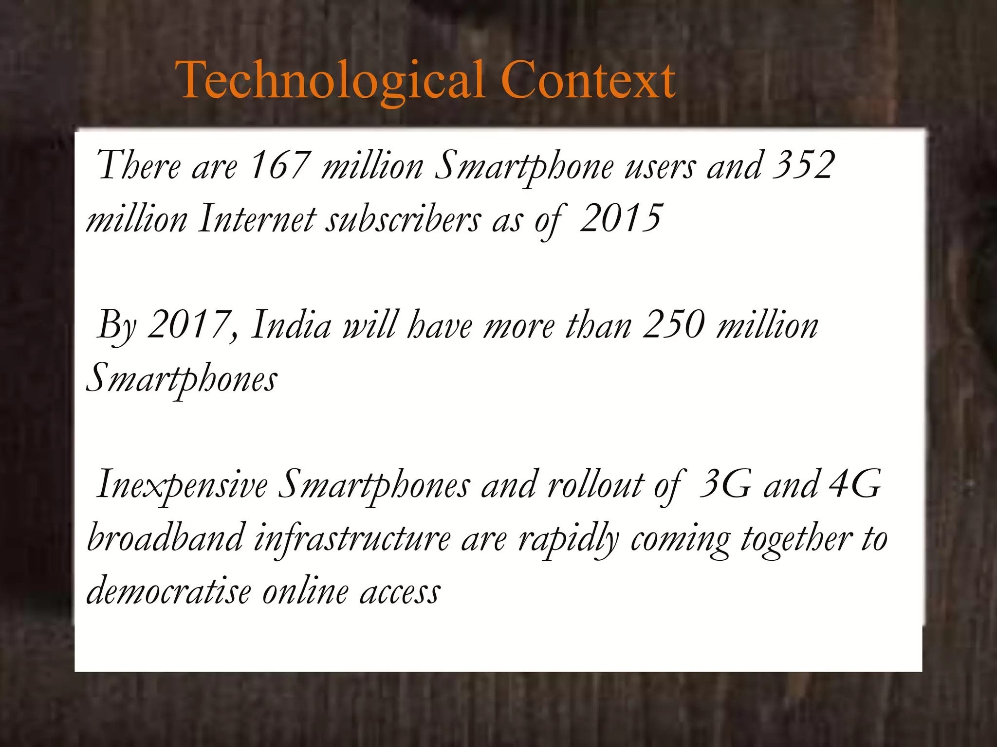 Technological Context
There are 167 million Smartphone users and 352
million Internet subscribers as of 2015
By 2017, India will have more than 250 million
Smartphones
Inexpensive Smartphones and rollout of 3G and 4G
broadband infrastructure are rapidly coming together to
democratise online access
 