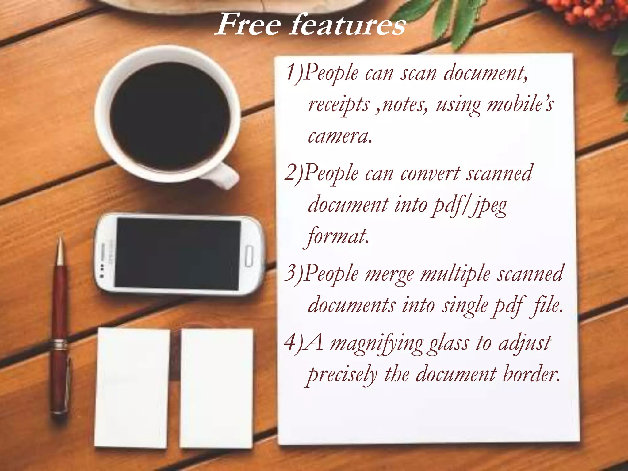Free features
1)People can scan document,
receipts ,notes, using mobile’s
camera.
2)People can convert scanned
document into pdf/jpeg
format.
3)People merge multiple scanned
documents into single pdf file.
4)A magnifying glass to adjust
precisely the document border.
 
