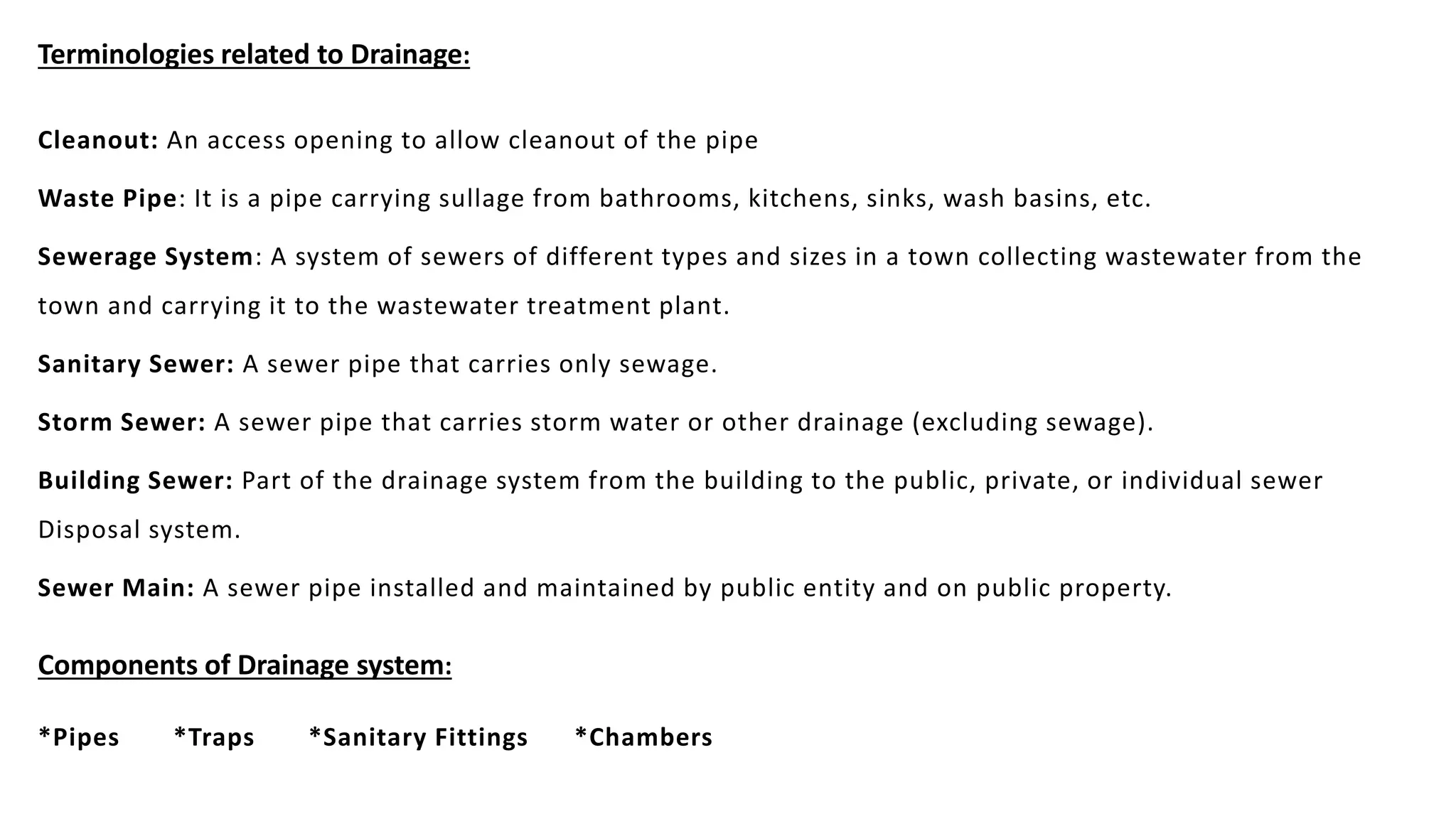 Terminologies related to Drainage:
Cleanout: An access opening to allow cleanout of the pipe
Waste Pipe: It is a pipe carrying sullage from bathrooms, kitchens, sinks, wash basins, etc.
Sewerage System: A system of sewers of different types and sizes in a town collecting wastewater from the
town and carrying it to the wastewater treatment plant.
Sanitary Sewer: A sewer pipe that carries only sewage.
Storm Sewer: A sewer pipe that carries storm water or other drainage (excluding sewage).
Building Sewer: Part of the drainage system from the building to the public, private, or individual sewer
Disposal system.
Sewer Main: A sewer pipe installed and maintained by public entity and on public property.
Components of Drainage system:
*Pipes *Traps *Sanitary Fittings *Chambers
 