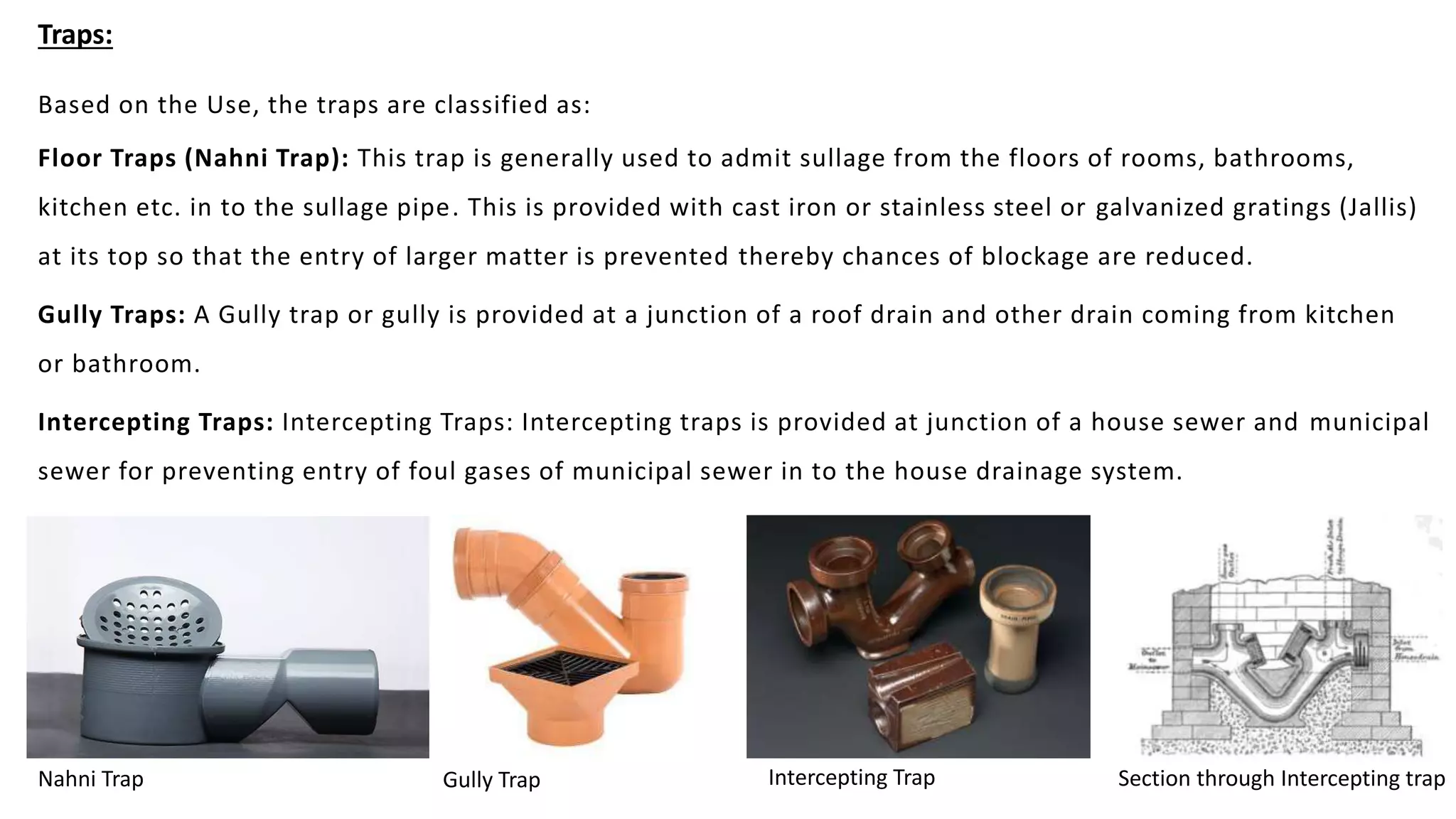 Traps:
Based on the Use, the traps are classified as:
Floor Traps (Nahni Trap): This trap is generally used to admit sullage from the floors of rooms, bathrooms,
kitchen etc. in to the sullage pipe. This is provided with cast iron or stainless steel or galvanized gratings (Jallis)
at its top so that the entry of larger matter is prevented thereby chances of blockage are reduced.
Gully Traps: A Gully trap or gully is provided at a junction of a roof drain and other drain coming from kitchen
or bathroom.
Intercepting Traps: Intercepting Traps: Intercepting traps is provided at junction of a house sewer and municipal
sewer for preventing entry of foul gases of municipal sewer in to the house drainage system.
Nahni Trap Gully Trap Intercepting Trap Section through Intercepting trap
 