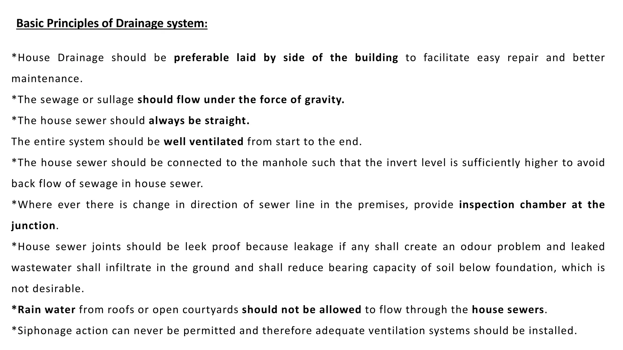 Basic Principles of Drainage system:
*House Drainage should be preferable laid by side of the building to facilitate easy repair and better
maintenance.
*The sewage or sullage should flow under the force of gravity.
*The house sewer should always be straight.
The entire system should be well ventilated from start to the end.
*The house sewer should be connected to the manhole such that the invert level is sufficiently higher to avoid
back flow of sewage in house sewer.
*Where ever there is change in direction of sewer line in the premises, provide inspection chamber at the
junction.
*House sewer joints should be leek proof because leakage if any shall create an odour problem and leaked
wastewater shall infiltrate in the ground and shall reduce bearing capacity of soil below foundation, which is
not desirable.
*Rain water from roofs or open courtyards should not be allowed to flow through the house sewers.
*Siphonage action can never be permitted and therefore adequate ventilation systems should be installed.
 