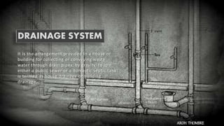 DRAINAGE SYSTEM
It is the arrangement provided in a house or
building for collecting or conveying waste
water through drain pipes, by gravity, to join
either a public sewer or a domestic septic tank
is termed as house drainage or building
drainage.
AROH THOMBRE
 