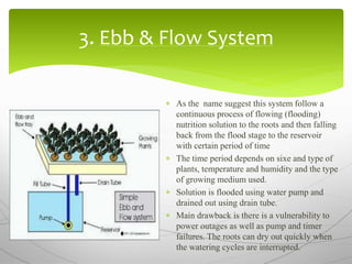 3. Ebb & Flow System
 As the name suggest this system follow a
continuous process of flowing (flooding)
nutrition solution to the roots and then falling
back from the flood stage to the reservoir
with certain period of time
 The time period depends on sixe and type of
plants, temperature and humidity and the type
of growing medium used.
 Solution is flooded using water pump and
drained out using drain tube.
 Main drawback is there is a vulnerability to
power outages as well as pump and timer
failures. The roots can dry out quickly when
the watering cycles are interrupted.
 