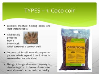 TYPES – 1. Coco coir
 Excellent moisture holding ability and
inert characteristics
 It is basically
produced
from a
brown husk
which surrounds a coconut shell
 Coconut coir is sold in small compressed
packets which expand 6 to 8 times in
volume when water is added
 Though it has good aeration property its
disadvantage is it breaks down after
several use and can not drain out quickly
 