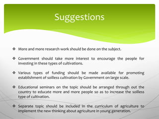 Suggestions
 More and more research work should be done on the subject.
 Government should take more interest to encourage the people for
investing in these types of cultivations.
 Various types of funding should be made available for promoting
establishment of soilless cultivation by Government on large scale.
 Educational seminars on the topic should be arranged through out the
country to educate more and more people so as to increase the soilless
type of cultivation.
 Separate topic should be included in the curriculum of agriculture to
implement the new thinking about agriculture in young generation.
 