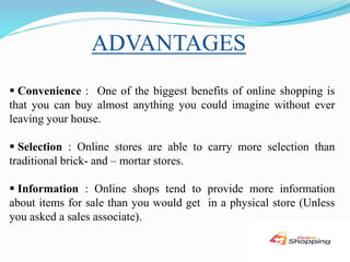 ADVANTAGES
 Convenience : One of the biggest benefits of online shopping is
that you can buy almost anything you could imagine without ever
leaving your house.
 Selection : Online stores are able to carry more selection than
traditional brick- and – mortar stores.
 Information : Online shops tend to provide more information
about items for sale than you would get in a physical store (Unless
you asked a sales associate).
 