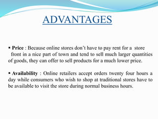 Price : Because online stores don’t have to pay rent for a store
front in a nice part of town and tend to sell much larger quantities
of goods, they can offer to sell products for a much lower price.
 Availability : Online retailers accept orders twenty four hours a
day while consumers who wish to shop at traditional stores have to
be available to visit the store during normal business hours.
ADVANTAGES
 