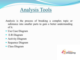 Analysis Tools
Analysis is the process of breaking a complex topic or
substance into smaller parts to gain a better understanding
of it.
 Use Case Diagram
 E-R Diagram
 Activity Diagram
 Sequence Diagram
 Class Diagram
 