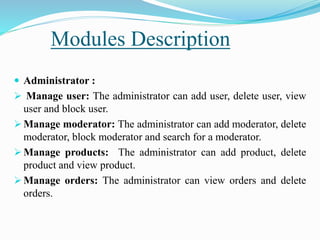 Modules Description
 Administrator :
 Manage user: The administrator can add user, delete user, view
user and block user.
 Manage moderator: The administrator can add moderator, delete
moderator, block moderator and search for a moderator.
 Manage products: The administrator can add product, delete
product and view product.
 Manage orders: The administrator can view orders and delete
orders.
 