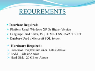 REQUREMENTS
 Interface Required:
 Platform Used: Windows XP Or Higher Version
 Language Used : Java, JSP, HTML, CSS, JAVASCRIPT
 Database Used : Microsoft SQL Server
• Hardware Required:
 Processor : P4(Pentium 4) or Latest Above
 RAM : 1GB or Above
 Hard Disk : 20 GB or Above
 