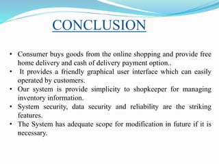 CONCLUSION
• Consumer buys goods from the online shopping and provide free
home delivery and cash of delivery payment option..
• It provides a friendly graphical user interface which can easily
operated by customers.
• Our system is provide simplicity to shopkeeper for managing
inventory information.
• System security, data security and reliability are the striking
features.
• The System has adequate scope for modification in future if it is
necessary.
 