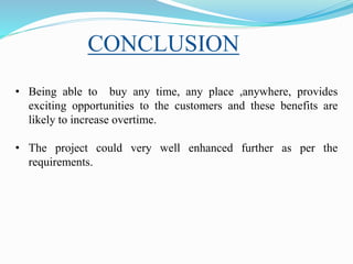 • Being able to buy any time, any place ,anywhere, provides
exciting opportunities to the customers and these benefits are
likely to increase overtime.
• The project could very well enhanced further as per the
requirements.
CONCLUSION
 
