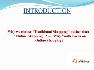 INTRODUCTION
Why we choose “Traditional Shopping ” rather than
“ Online Shopping” ? ..... Why Youth Focus on
Online Shopping?
 