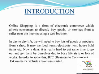 Online Shopping is a form of electronic commerce which
allows consumers to directly buy goods, or services from a
seller over the internet using a web browser.
In day to day life, we will need to buy lots of goods or products
from a shop. It may we food items, electronic item, house hold
items etc. Now a days, it is really hard to get same time to go
out and get them by ourselves due to busy life style or lots of
works. In order to solve this, B2C (Business to Consumers)
E-Commerce websites have win started.
INTRODUCTION
 