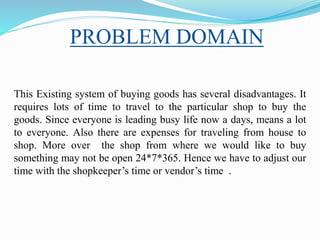 PROBLEM DOMAIN
This Existing system of buying goods has several disadvantages. It
requires lots of time to travel to the particular shop to buy the
goods. Since everyone is leading busy life now a days, means a lot
to everyone. Also there are expenses for traveling from house to
shop. More over the shop from where we would like to buy
something may not be open 24*7*365. Hence we have to adjust our
time with the shopkeeper’s time or vendor’s time .
 