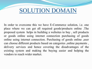 SOLUTION DOMAIN
In order to overcome this we have E-Commerce solution, i.e. one
place where we can get all required goods/products online .The
proposed system helps in building a websites to buy , sell products
or goods online using internet connection purchasing of goods
online using internet connection. Purchasing of goods online ,user
can choose different products based on categories ,online payments ,
delivery services and hence covering the disadvantages of the
existing system and making the buying easier and helping the
vendors to reach wider market.
 