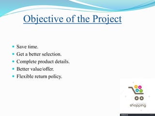 Objective of the Project
 Save time.
 Get a better selection.
 Complete product details.
 Better value/offer.
 Flexible return policy.
 