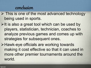 conclusion
 This is one of the most advanced technology
being used in sports.
It is also a great tool which can be used by
players, statistician, technician, coaches to
analyze previous games and comes up with
strategies for subsequent ones.
Hawk-eye officials are working towards
making it cost effective so that it can used in
more other premier tournaments around the
world.
 