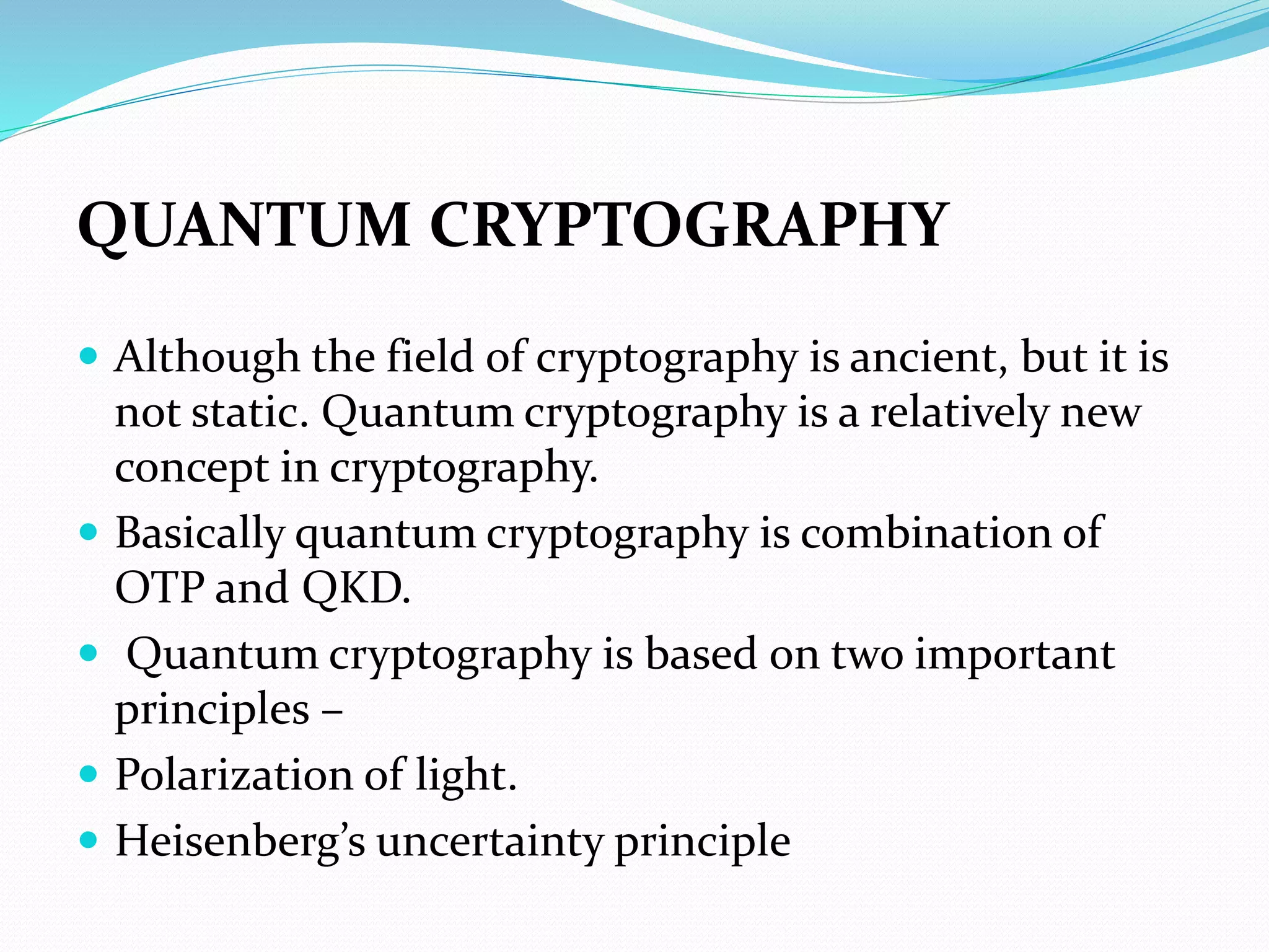 QUANTUM CRYPTOGRAPHY
 Although the field of cryptography is ancient, but it is
not static. Quantum cryptography is a relatively new
concept in cryptography.
 Basically quantum cryptography is combination of
OTP and QKD.
 Quantum cryptography is based on two important
principles –
 Polarization of light.
 Heisenberg’s uncertainty principle
 