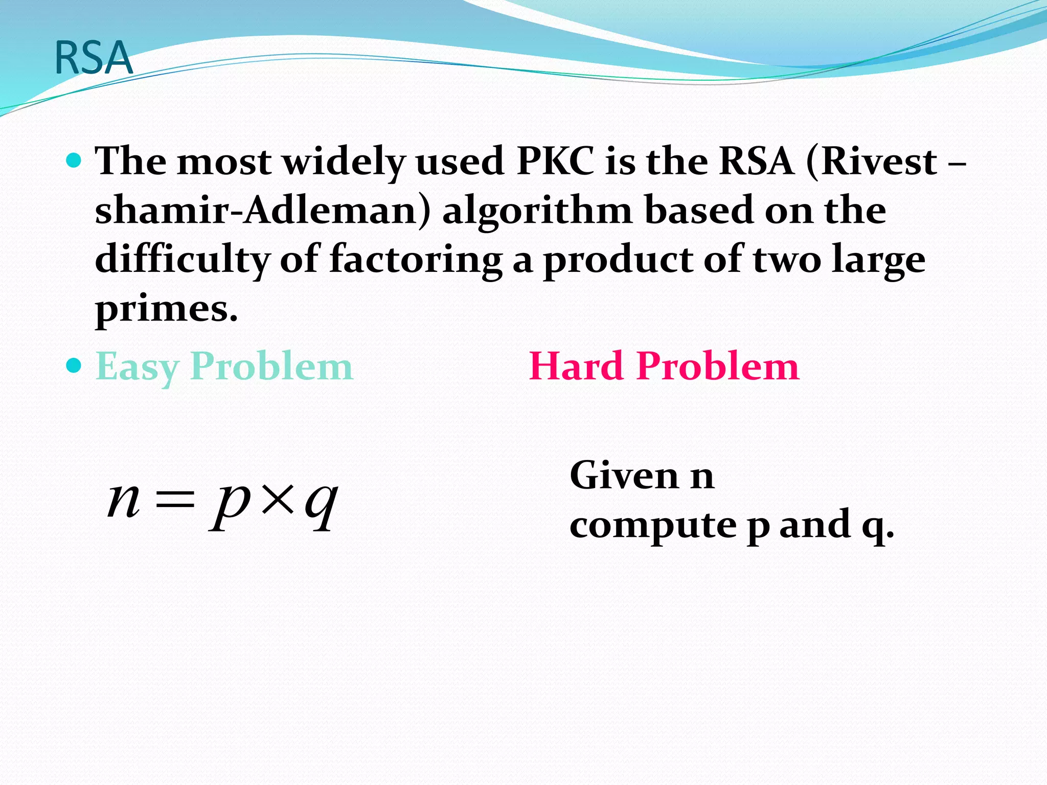 RSA
 The most widely used PKC is the RSA (Rivest –
shamir-Adleman) algorithm based on the
difficulty of factoring a product of two large
primes.
 Easy Problem Hard Problem
qpn  Given n
compute p and q.
 